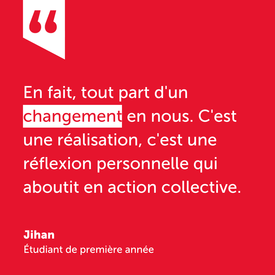 Citation de Jihan, étudiant de première année : en fait, tout part d'un changement en nous. C'est une réalisation, c'est une réflexion personnelle qui aboutit en une action collective.
